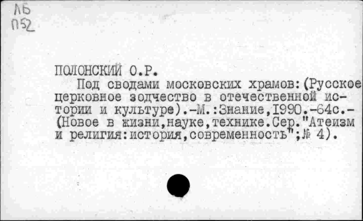 ﻿ль
ПО.
ПОЯОНСКИЙ О.Р.
Под сводами московских храмов:(Русское церковное зодчество в отечественной ис-тории и культуре).-М.:Знание,1990.-64с.-(Новое в жизни,науке,технике.Сер."Атеизм и религия:история,современность*4).